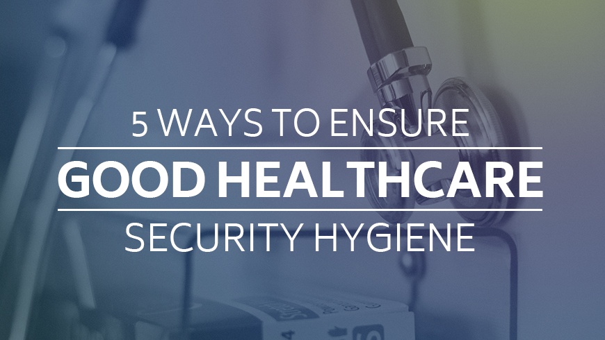 5 Ways to Ensure Good Healthcare Security Hygiene